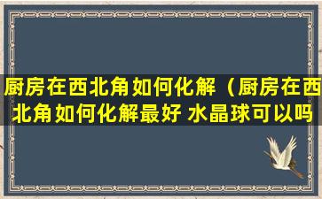 厨房在西北角如何化解（厨房在西北角如何化解最好 水晶球可以吗）